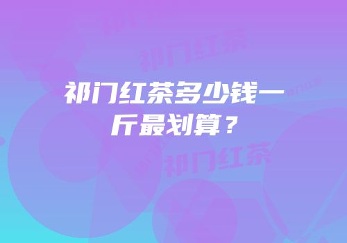 祁门红茶多少钱一斤最划算？