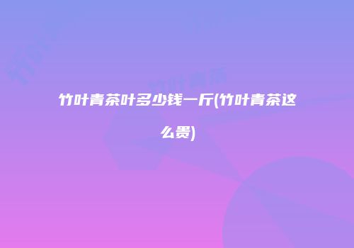 竹叶青茶叶多少钱一斤(竹叶青茶这么贵)