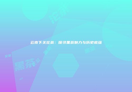 云南下关沱茶：探寻黑茶魅力与历史底蕴