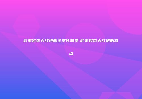 武夷岩茶大红袍相关文化背景,武夷岩茶大红袍的特点