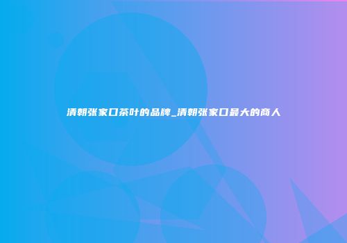 清朝张家口茶叶的品牌_清朝张家口最大的商人