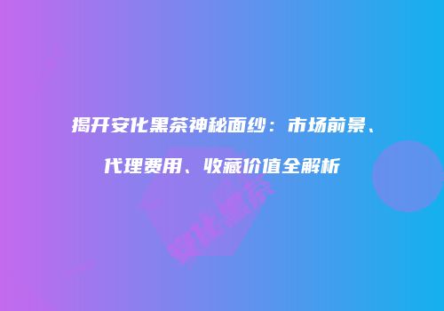 揭开安化黑茶神秘面纱：市场前景、代理费用、收藏价值全解析