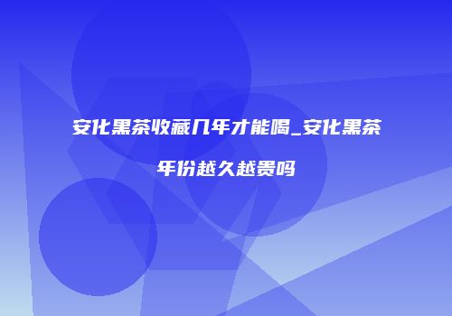 安化黑茶收藏几年才能喝_安化黑茶年份越久越贵吗