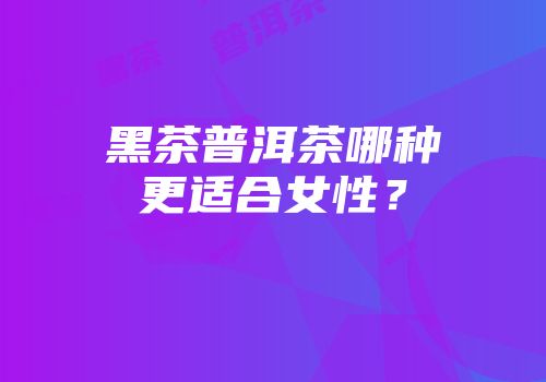 黑茶普洱茶哪种更适合女性？
