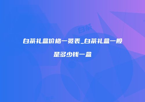 白茶礼盒价格一览表_白茶礼盒一般是多少钱一盒