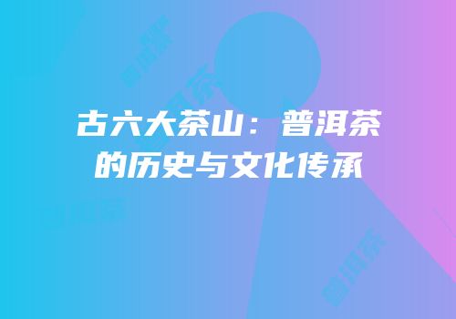 古六大茶山：普洱茶的历史与文化传承