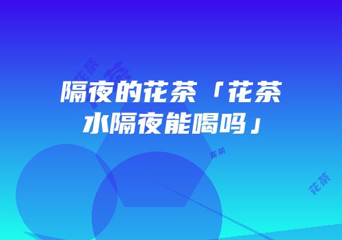 隔夜的花茶「花茶水隔夜能喝吗」