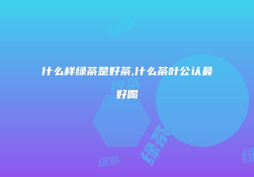 什么样绿茶是好茶,什么茶叶公认最好喝