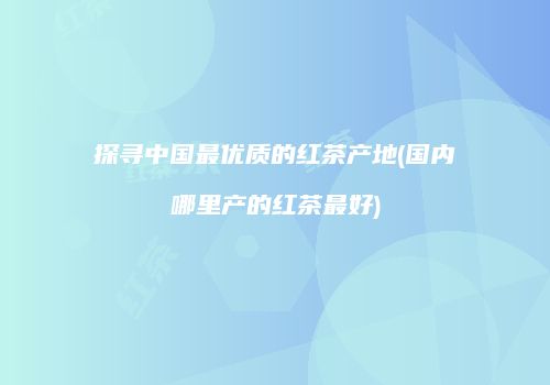 探寻中国最优质的红茶产地(国内哪里产的红茶最好)