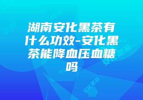 湖南安化黑茶有什么功效-安化黑茶能降血压血糖吗
