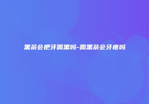 黑茶会把牙喝黑吗-喝黑茶会牙疼吗