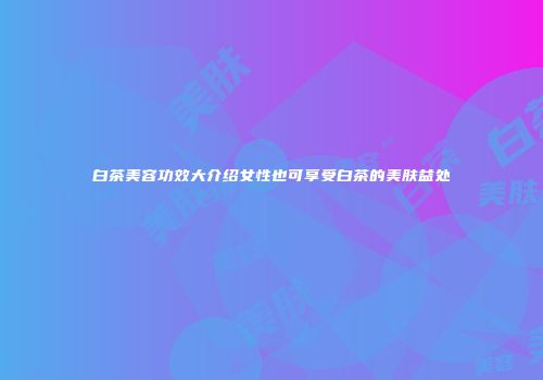 白茶美容功效大介绍女性也可享受白茶的美肤益处