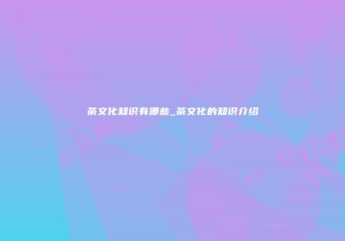 茶文化知识有哪些_茶文化的知识介绍