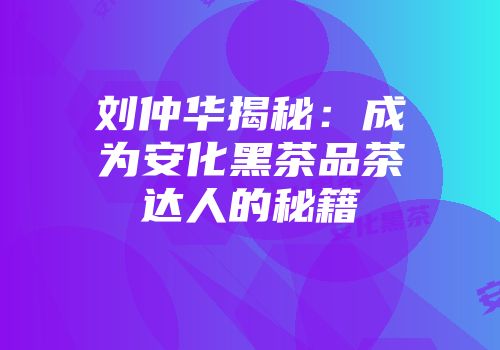 刘仲华揭秘：成为安化黑茶品茶达人的秘籍