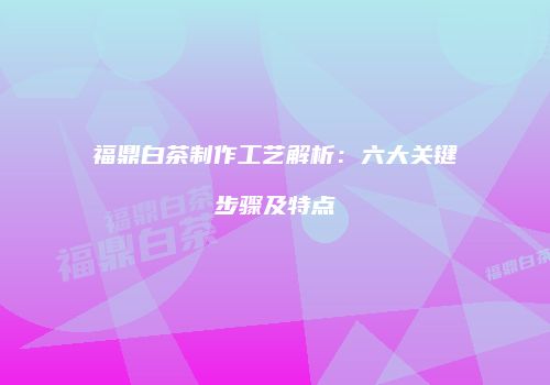 福鼎白茶制作工艺解析：六大关键步骤及特点