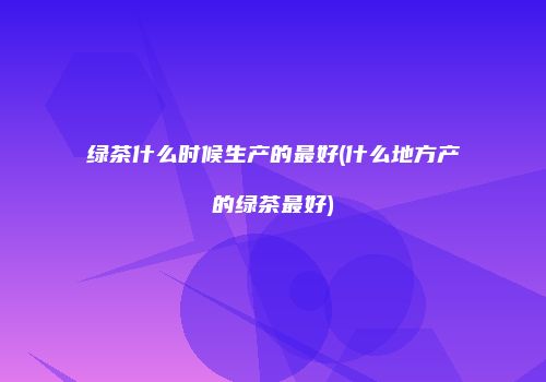 绿茶什么时候生产的最好(什么地方产的绿茶最好)
