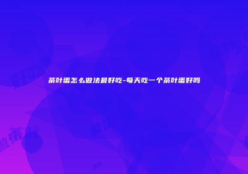 茶叶蛋怎么做法最好吃-每天吃一个茶叶蛋好吗