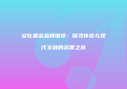 安化黑茶品牌推荐：探寻传统与现代交融的茶香之旅