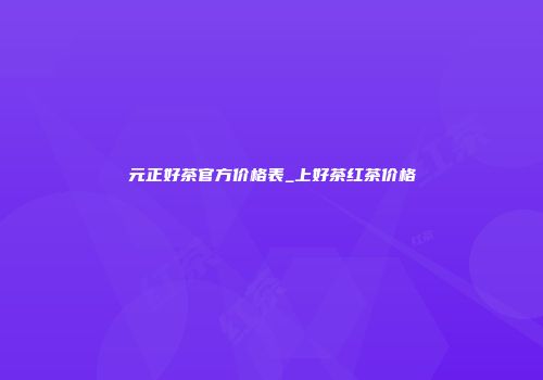元正好茶官方价格表_上好茶红茶价格