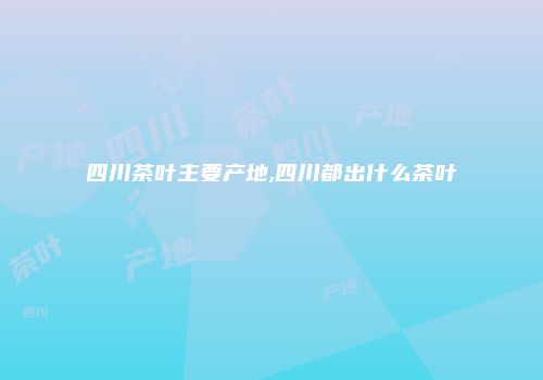 四川茶叶主要产地,四川都出什么茶叶