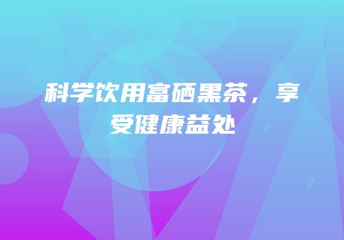 科学饮用富硒黑茶，享受健康益处