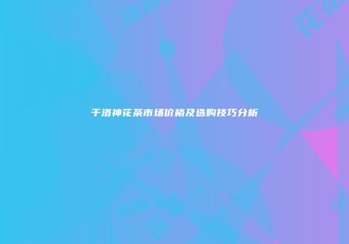 干洛神花茶市场价格及选购技巧分析