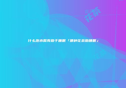 什么泡水喝有助于睡眠「哪种花茶助睡眠」