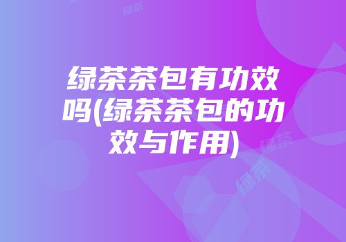 绿茶茶包有功效吗(绿茶茶包的功效与作用)