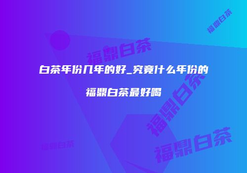 白茶年份几年的好_究竟什么年份的福鼎白茶最好喝