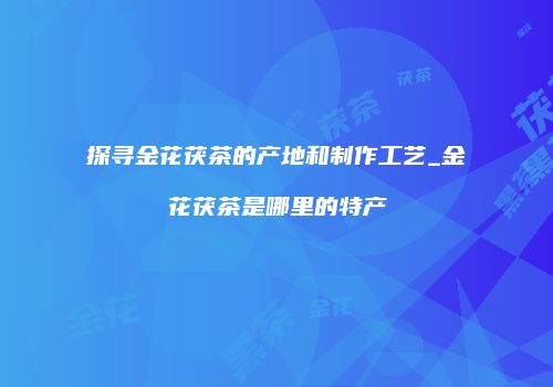探寻金花茯茶的产地和制作工艺_金花茯茶是哪里的特产