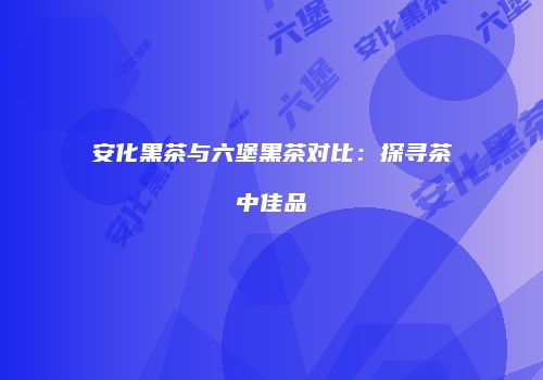 安化黑茶与六堡黑茶对比：探寻茶中佳品