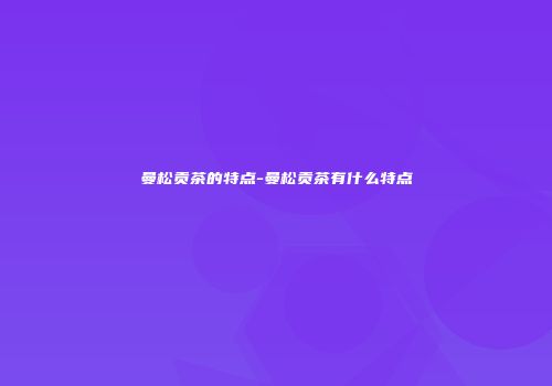 曼松贡茶的特点-曼松贡茶有什么特点