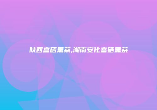 陕西富硒黑茶,湖南安化富硒黑茶