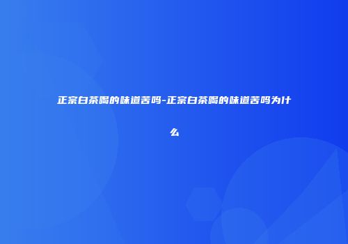 正宗白茶喝的味道苦吗-正宗白茶喝的味道苦吗为什么