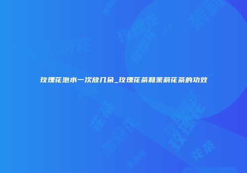 玫瑰花泡水一次放几朵_玫瑰花茶和茉莉花茶的功效