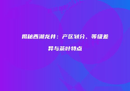 揭秘西湖龙井：产区划分、等级差异与茶叶特点