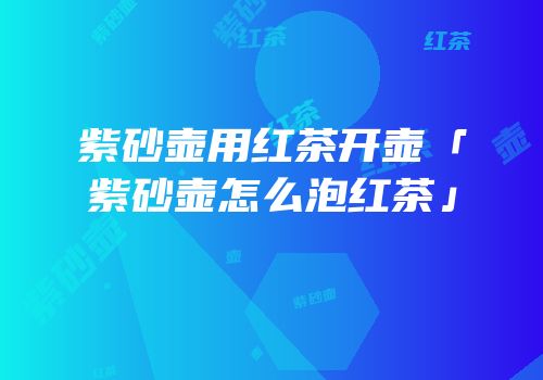 紫砂壶用红茶开壶「紫砂壶怎么泡红茶」