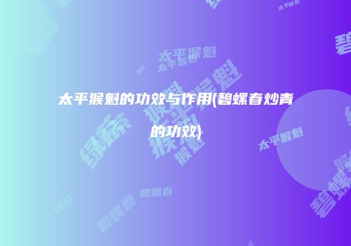 太平猴魁的功效与作用(碧螺春炒青的功效)