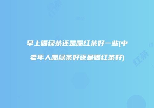 早上喝绿茶还是喝红茶好一些(中老年人喝绿茶好还是喝红茶好)