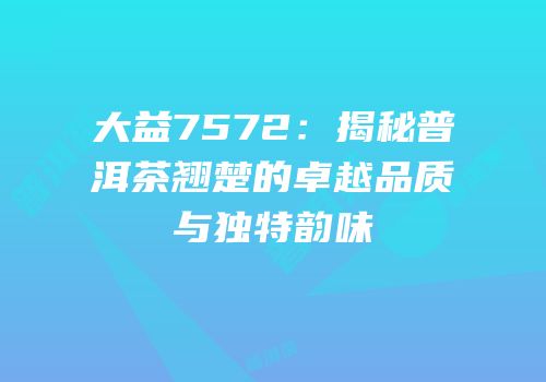 大益7572：揭秘普洱茶翘楚的卓越品质与独特韵味