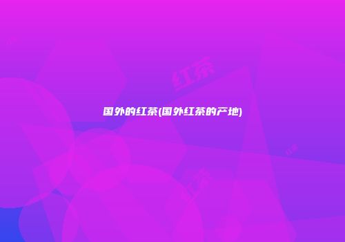 国外的红茶(国外红茶的产地)