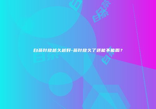 白茶叶放越久越好-茶叶放久了还能不能喝？