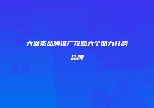 六堡茶品牌推广攻略六个助力打响品牌