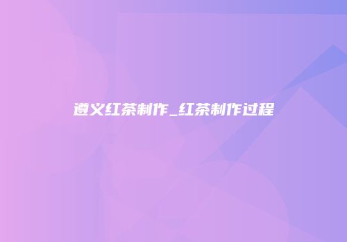 遵义红茶制作_红茶制作过程