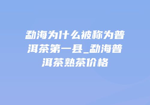 勐海为什么被称为普洱茶第一县_勐海普洱茶熟茶价格