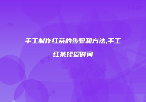 手工制作红茶的步骤和方法,手工红茶揉捻时间