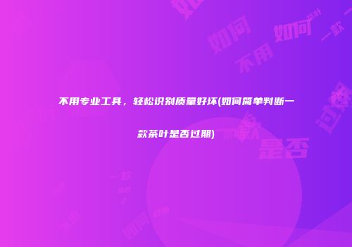 不用专业工具，轻松识别质量好坏(如何简单判断一款茶叶是否过期)