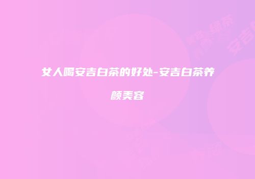 女人喝安吉白茶的好处-安吉白茶养颜美容