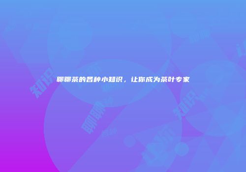 聊聊茶的各种小知识，让你成为茶叶专家