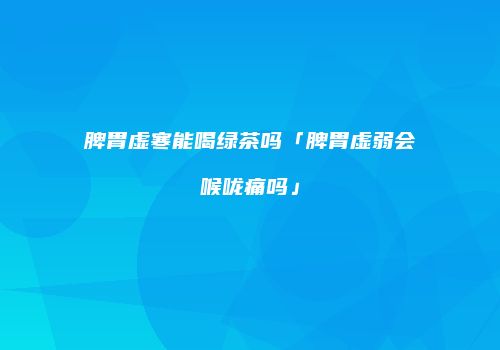 脾胃虚寒能喝绿茶吗「脾胃虚弱会喉咙痛吗」